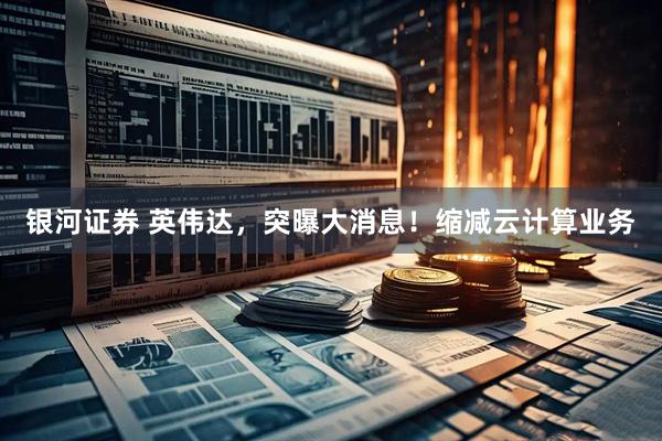 银河证券 英伟达，突曝大消息！缩减云计算业务