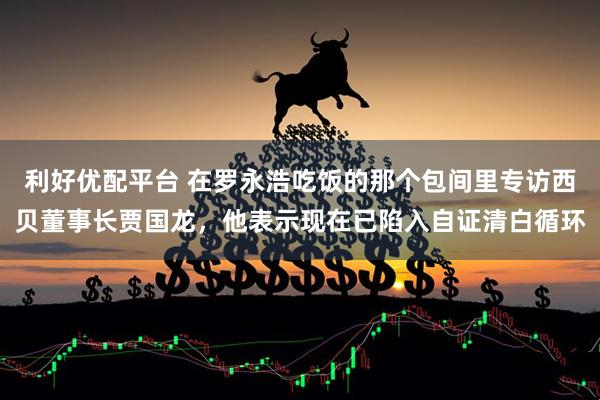 利好优配平台 在罗永浩吃饭的那个包间里专访西贝董事长贾国龙，他表示现在已陷入自证清白循环