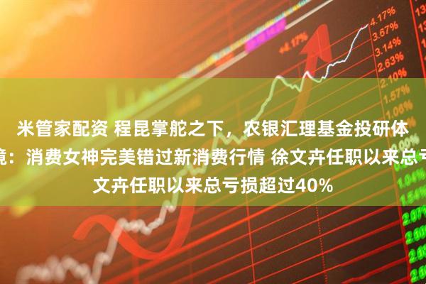 米管家配资 程昆掌舵之下，农银汇理基金投研体系的深层困境：消费女神完美错过新消费行情 徐文卉任职以来总亏损超过40%