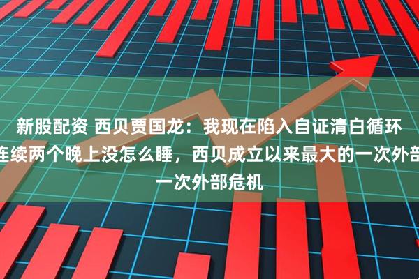 新股配资 西贝贾国龙：我现在陷入自证清白循环，已连续两个晚上没怎么睡，西贝成立以来最大的一次外部危机