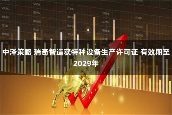 中泽策略 瑞奇智造获特种设备生产许可证 有效期至2029年