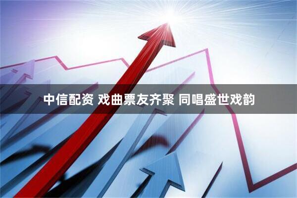 中信配资 戏曲票友齐聚 同唱盛世戏韵