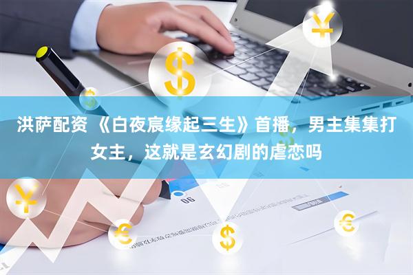 洪萨配资 《白夜宸缘起三生》首播，男主集集打女主，这就是玄幻剧的虐恋吗