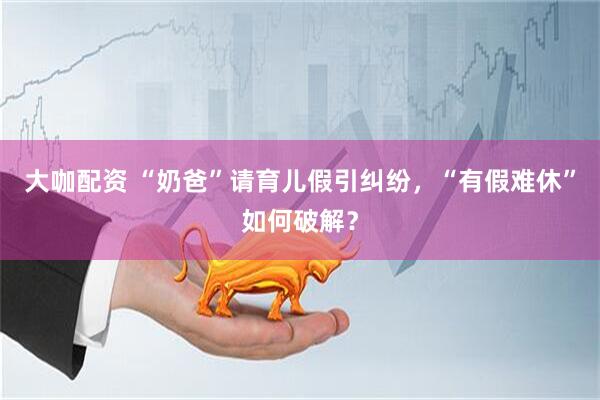 大咖配资 “奶爸”请育儿假引纠纷，“有假难休”如何破解？