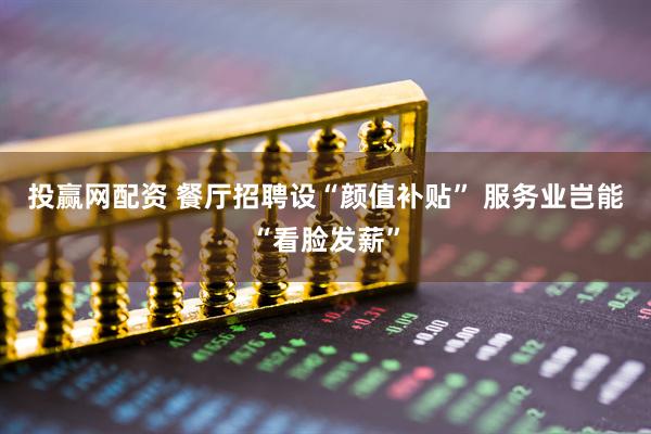 投赢网配资 餐厅招聘设“颜值补贴”&#32;服务业岂能“看脸发薪”