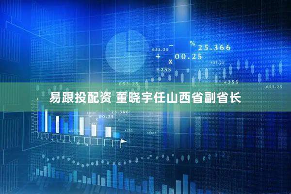 易跟投配资 董晓宇任山西省副省长