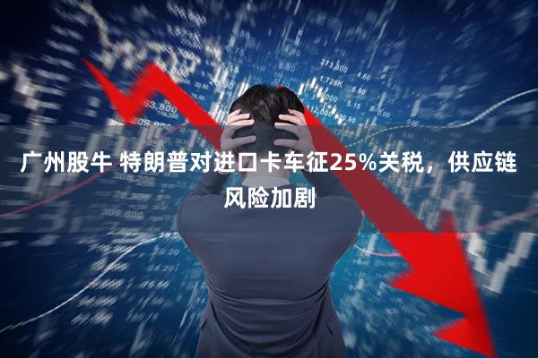 广州股牛 特朗普对进口卡车征25%关税，供应链风险加剧