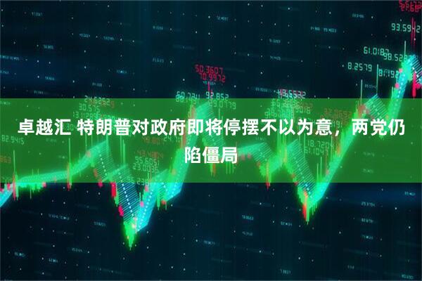 卓越汇 特朗普对政府即将停摆不以为意，两党仍陷僵局