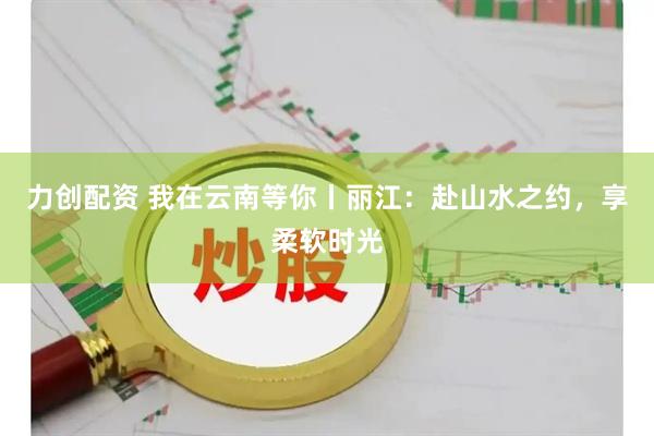 力创配资 我在云南等你丨丽江：赴山水之约，享柔软时光