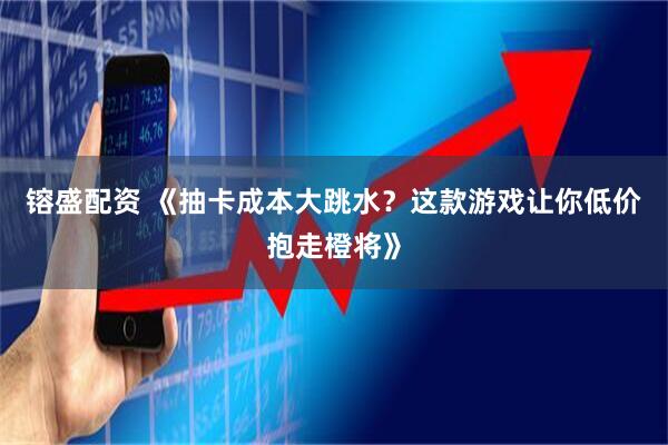 镕盛配资 《抽卡成本大跳水？这款游戏让你低价抱走橙将》