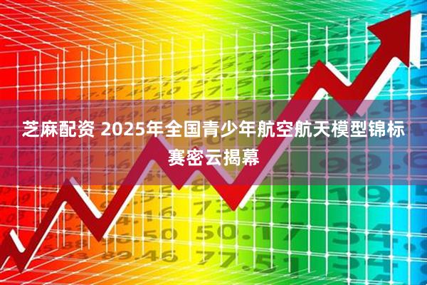 芝麻配资 2025年全国青少年航空航天模型锦标赛密云揭幕