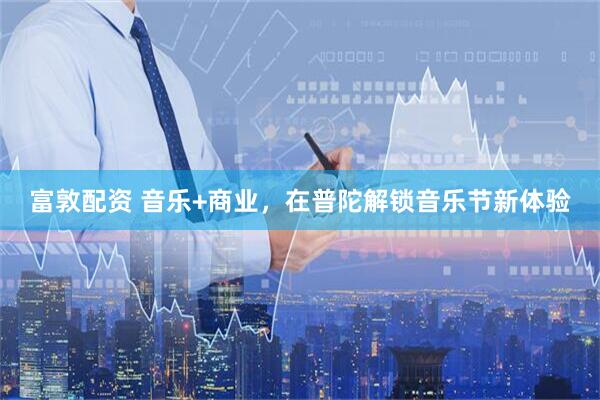 富敦配资 音乐+商业，在普陀解锁音乐节新体验