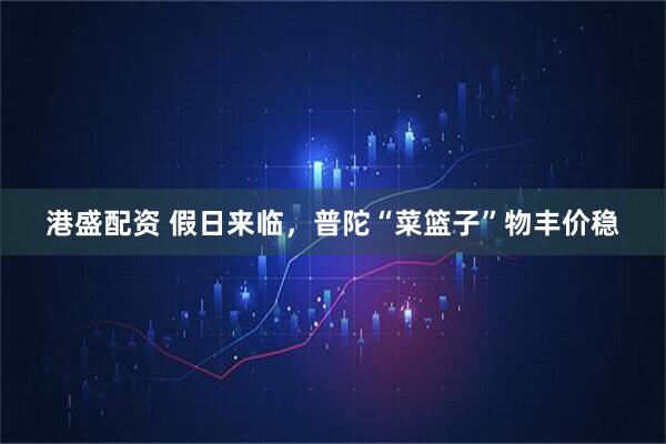港盛配资 假日来临，普陀“菜篮子”物丰价稳