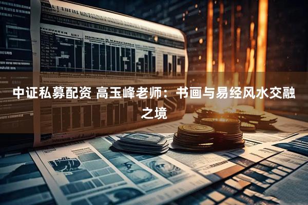 中证私募配资 高玉峰老师：书画与易经风水交融之境