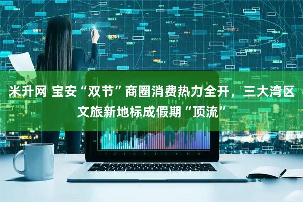 米升网 宝安“双节”商圈消费热力全开，三大湾区文旅新地标成假期“顶流”