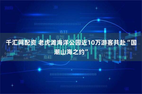 千汇网配资 老虎滩海洋公园近10万游客共赴“国潮山海之约”