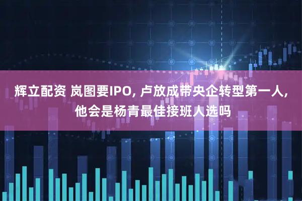 辉立配资 岚图要IPO, 卢放成带央企转型第一人, 他会是杨青最佳接班人选吗