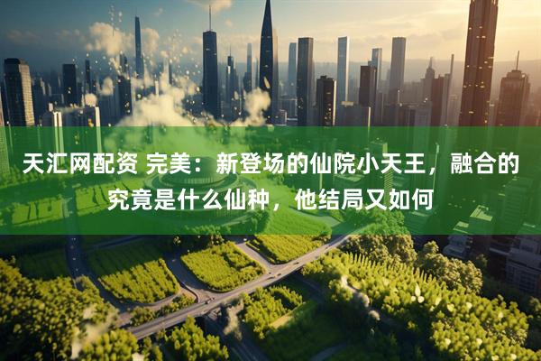 天汇网配资 完美：新登场的仙院小天王，融合的究竟是什么仙种，他结局又如何