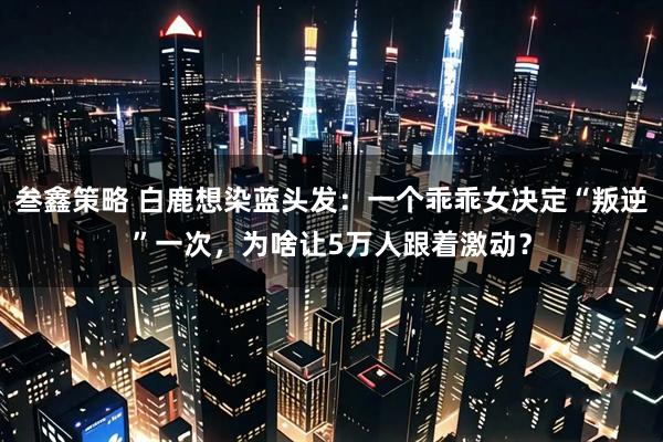 叁鑫策略 白鹿想染蓝头发：一个乖乖女决定“叛逆”一次，为啥让5万人跟着激动？