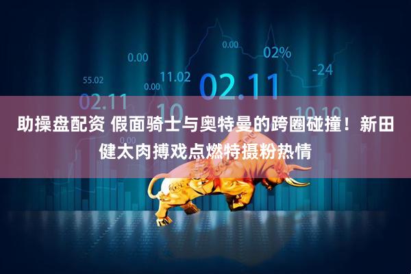 助操盘配资 假面骑士与奥特曼的跨圈碰撞！新田健太肉搏戏点燃特摄粉热情
